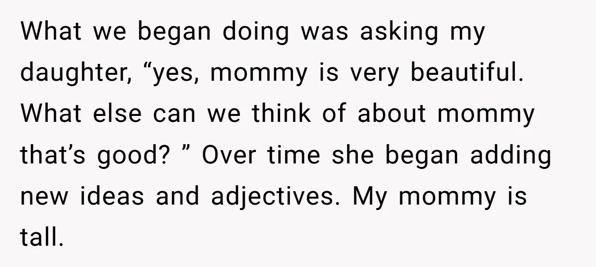 What we began doing was asking my daughter, “yes, mommy is very beautiful. What else can we think of about mommy that’s good? ” Over time she began adding new...