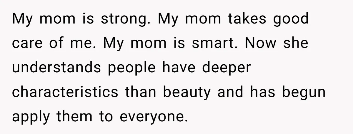 My mom is strong. My mom takes good care of me. My mom is smart. Now she understands people have deeper characteristics than beauty and has begun apply them to...