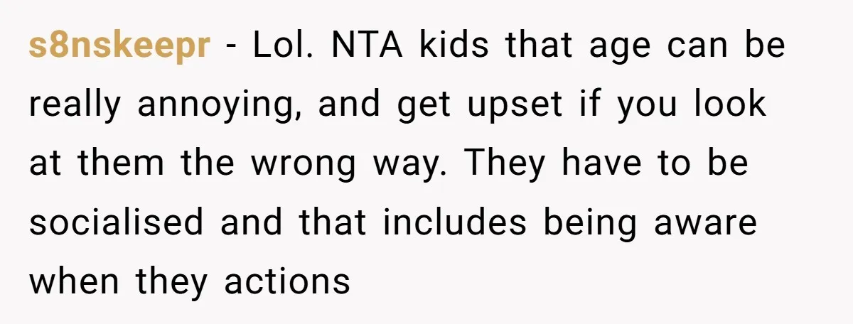s8nskeepr − Lol. NTA kids that age can be really annoying, and get upset if you look at them the wrong way. They have to be socialised and that includes...