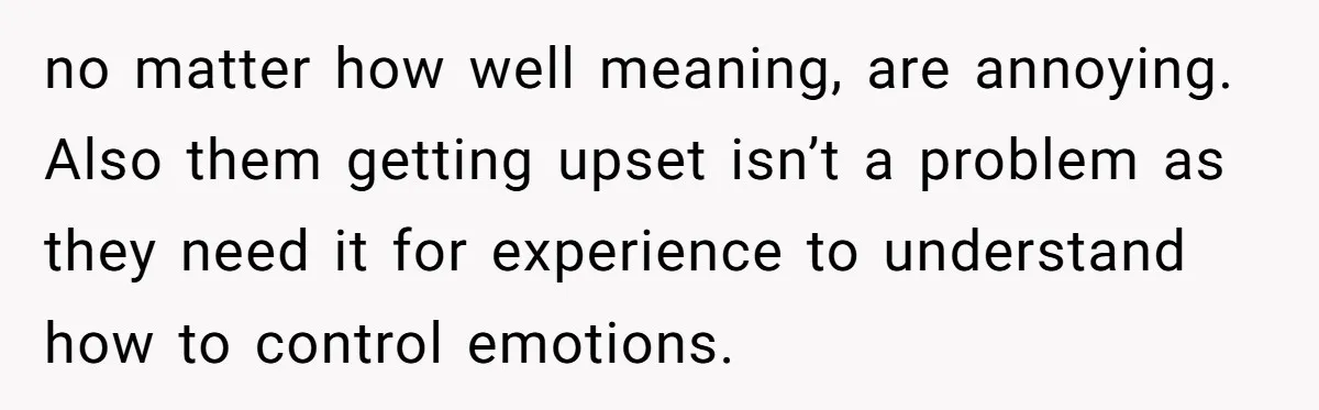 no matter how well meaning, are annoying. Also them getting upset isn’t a problem as they need it for experience to understand how to control emotions.