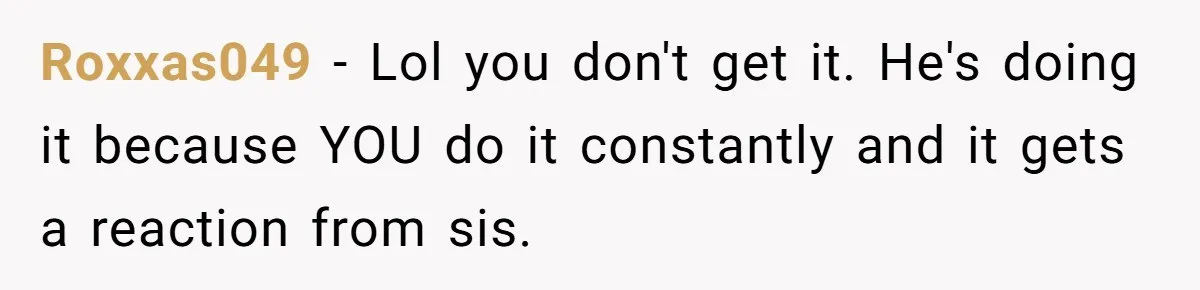 Roxxas049 − Lol you don't get it. He's doing it because YOU do it constantly and it gets a reaction from sis.
