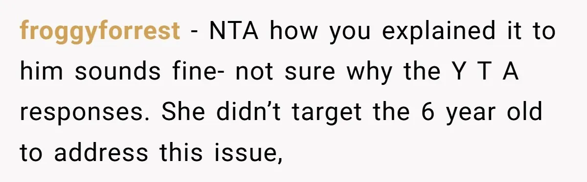froggyforrest − NTA how you explained it to him sounds fine- not sure why the Y T A responses. She didn’t target the 6 year old to address this issue,