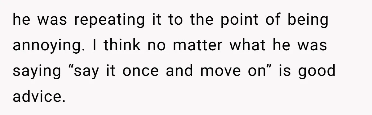 he was repeating it to the point of being annoying. I think no matter what he was saying “say it once and move on” is good advice.