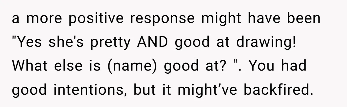 a more positive response might have been "Yes she's pretty AND good at drawing! What else is (name) good at? ". You had good intentions, but it might’ve backfired.
