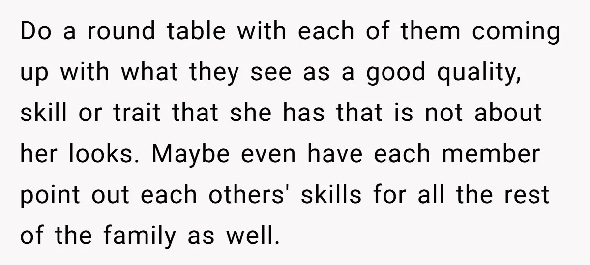 Do a round table with each of them coming up with what they see as a good quality, skill or trait that she has that is not about her looks....