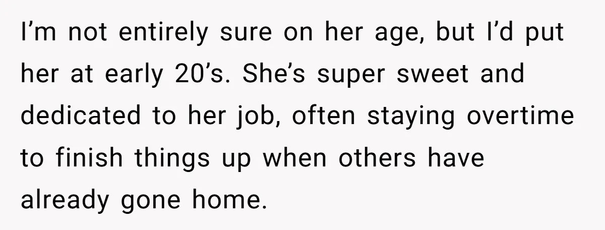 I’m not entirely sure on her age, but I’d put her at early 20’s. She’s super sweet and dedicated to her job, often staying overtime to finish things up when...