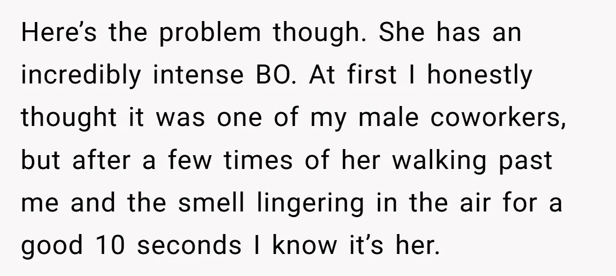 Here’s the problem though. She has an incredibly intense BO. At first I honestly thought it was one of my male coworkers, but after a few times of her walking...