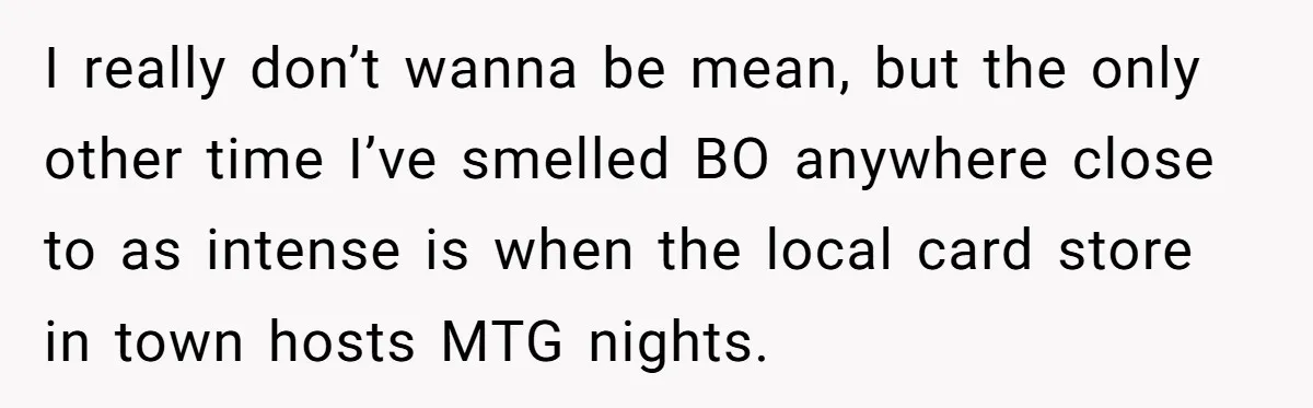 I really don’t wanna be mean, but the only other time I’ve smelled BO anywhere close to as intense is when the local card store in town hosts MTG nights.