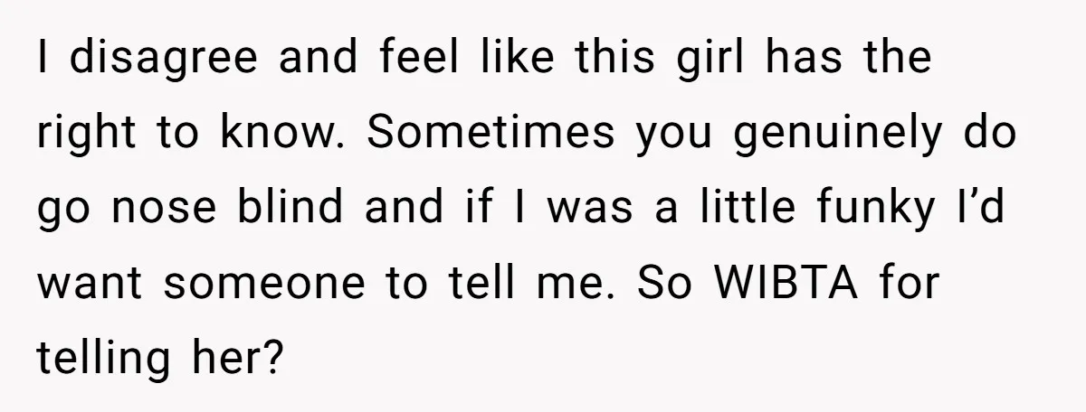 I disagree and feel like this girl has the right to know. Sometimes you genuinely do go nose blind and if I was a little funky I’d want someone to...