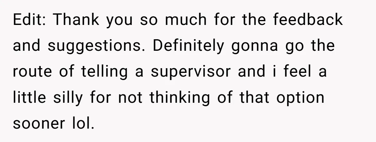 Edit: Thank you so much for the feedback and suggestions. Definitely gonna go the route of telling a supervisor and i feel a little silly for not thinking of that...