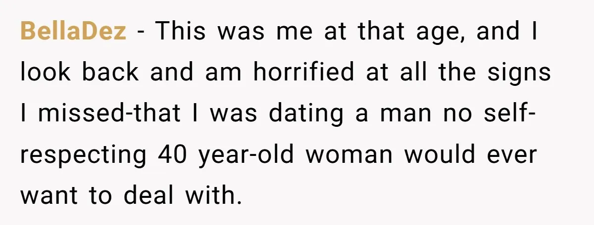BellaDez - This was me at that age, and I look back and am horrified at all the signs I missed-that I was dating a man no self-respecting 40 year-old...