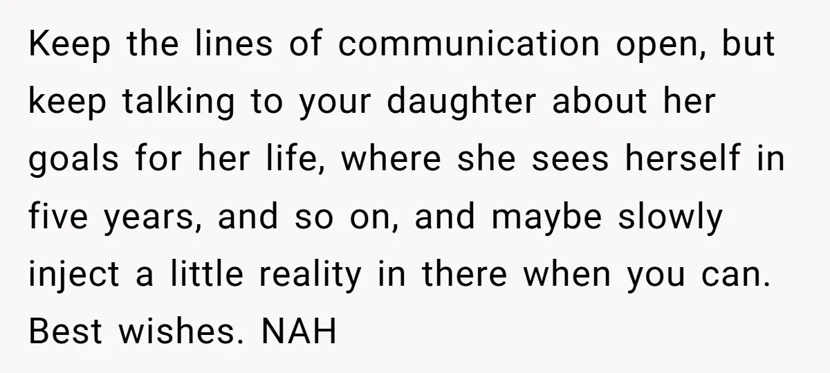 Keep the lines of communication open, but keep talking to your daughter about her goals for her life, where she sees herself in five years, and so on, and maybe...