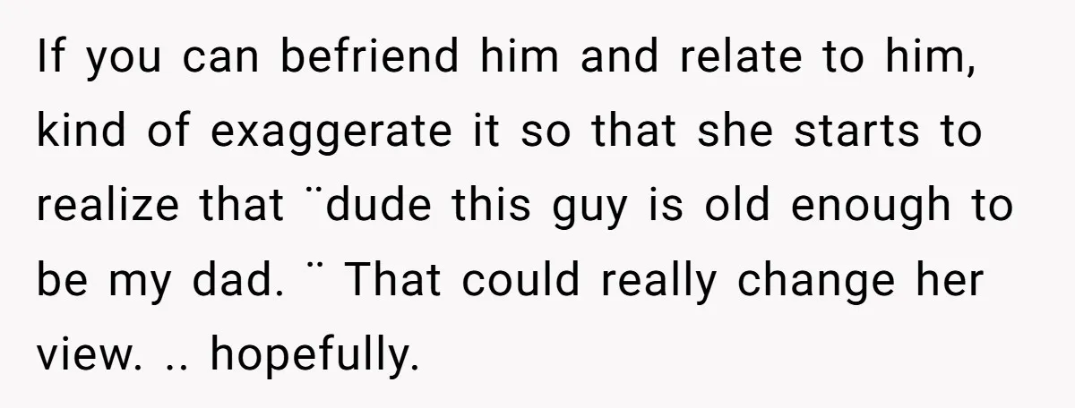 If you can befriend him and relate to him, kind of exaggerate it so that she starts to realize that ¨dude this guy is old enough to be my dad....