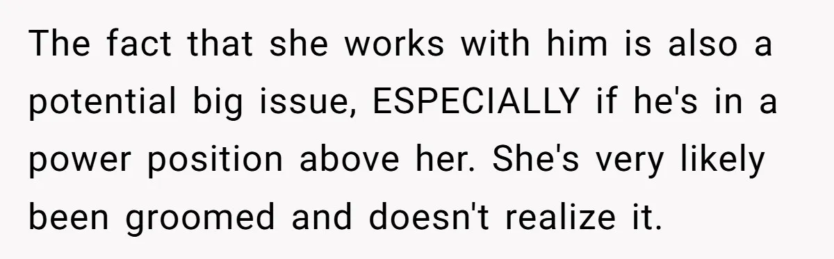 The fact that she works with him is also a potential big issue, ESPECIALLY if he's in a power position above her. She's very likely been groomed and doesn't realize...