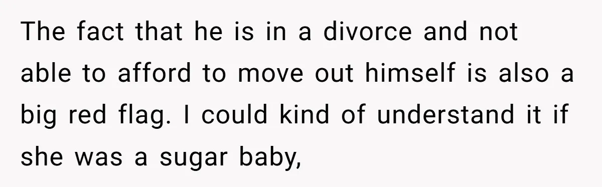 The fact that he is in a divorce and not able to afford to move out himself is also a big red flag. I could kind of understand it if...