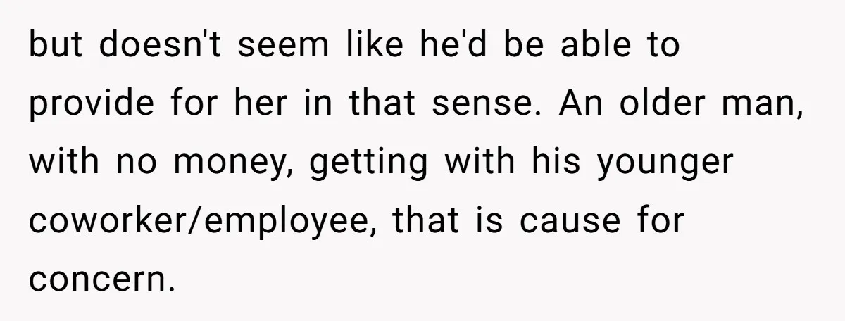 but doesn't seem like he'd be able to provide for her in that sense. An older man, with no money, getting with his younger coworker/employee, that is cause for concern.