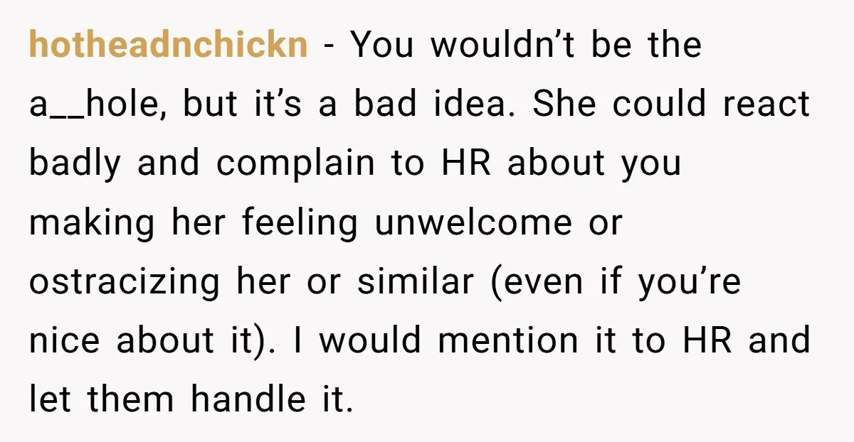 hotheadnchickn − You wouldn’t be the a__hole, but it’s a bad idea. She could react badly and complain to HR about you making her feeling unwelcome or ostracizing her or...