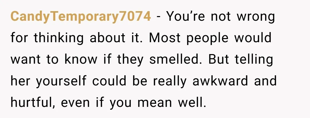 CandyTemporary7074 − You’re not wrong for thinking about it. Most people would want to know if they smelled. But telling her yourself could be really awkward and hurtful, even if...
