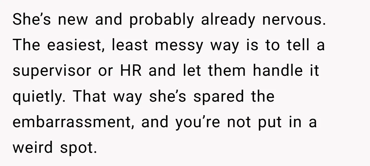 She’s new and probably already nervous. The easiest, least messy way is to tell a supervisor or HR and let them handle it quietly. That way she’s spared the embarrassment,...