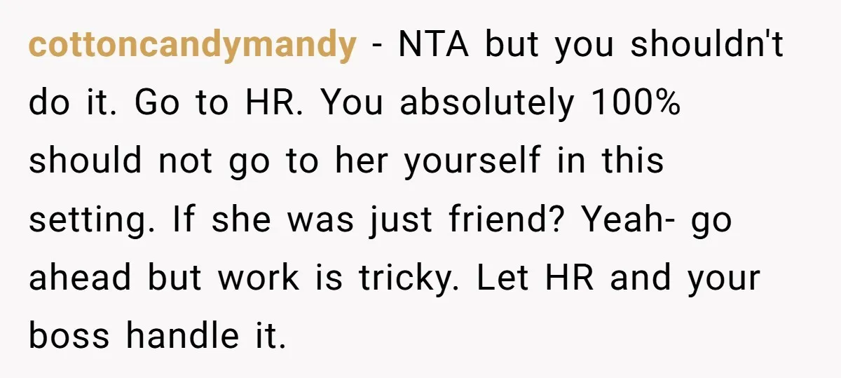 cottoncandymandy − NTA but you shouldn't do it. Go to HR. You absolutely 100% should not go to her yourself in this setting. If she was just friend? Yeah- go...