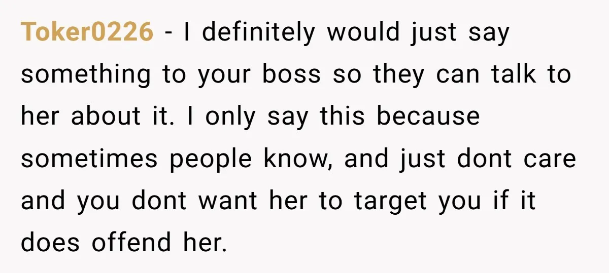 Toker0226 − I definitely would just say something to your boss so they can talk to her about it. I only say this because sometimes people know, and just dont...