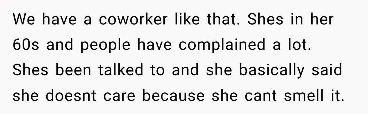 We have a coworker like that. Shes in her 60s and people have complained a lot. Shes been talked to and she basically said she doesnt care because she cant...