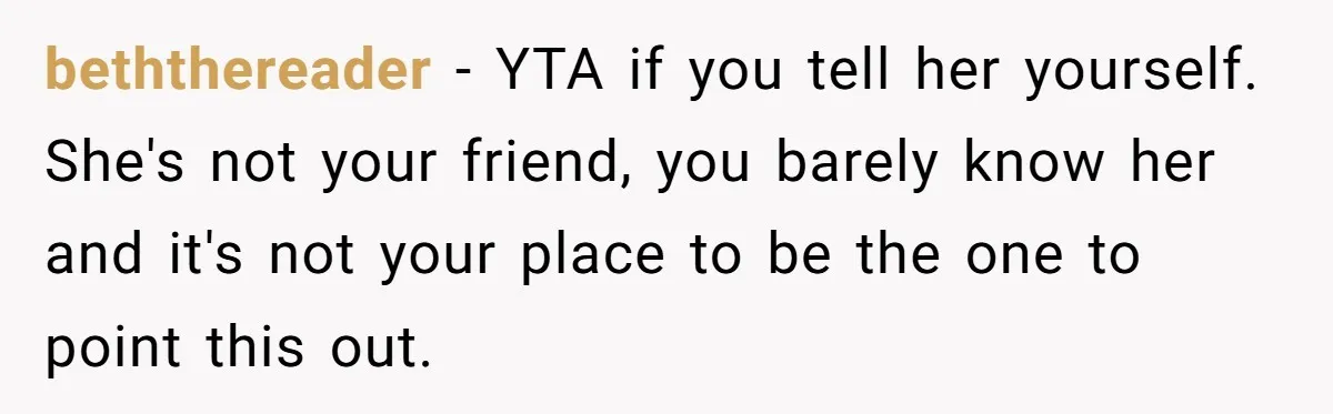 beththereader − YTA if you tell her yourself. She's not your friend, you barely know her and it's not your place to be the one to point this out.