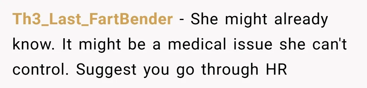 Th3_Last_FartBender − She might already know. It might be a medical issue she can't control. Suggest you go through HR