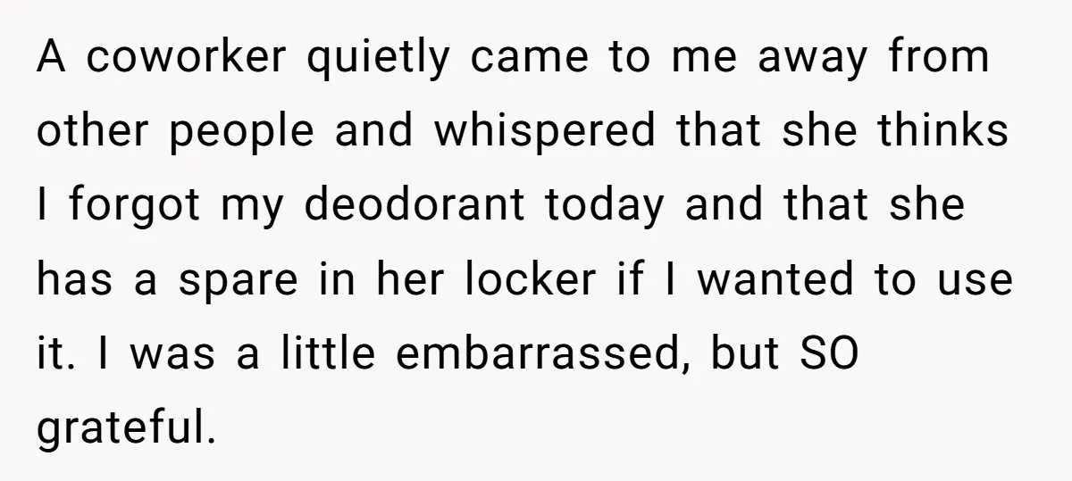 A coworker quietly came to me away from other people and whispered that she thinks I forgot my deodorant today and that she has a spare in her locker if...
