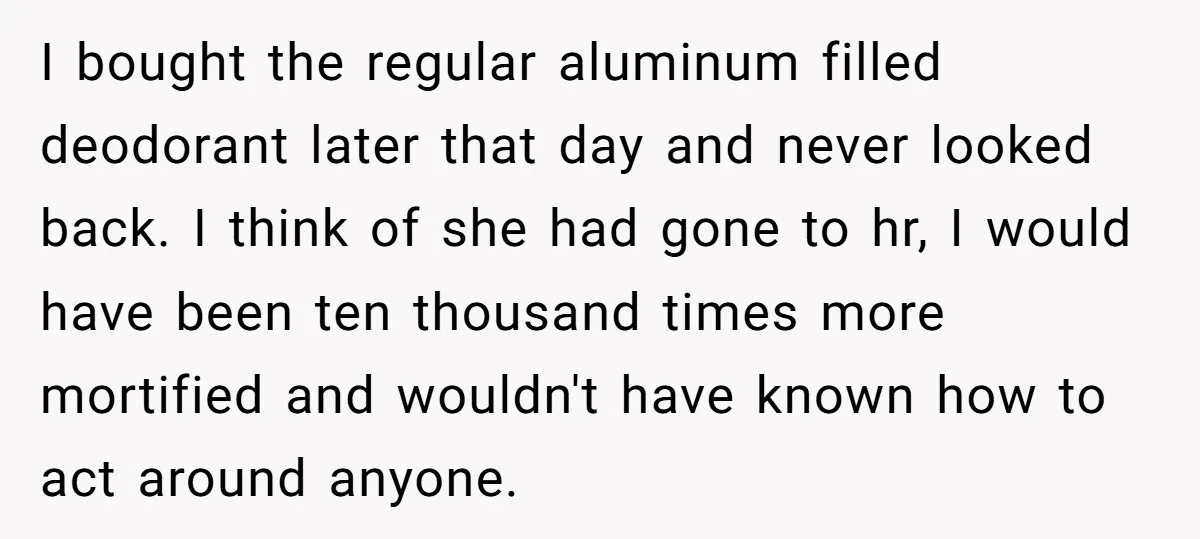 I bought the regular aluminum filled deodorant later that day and never looked back. I think of she had gone to hr, I would have been ten thousand times more...