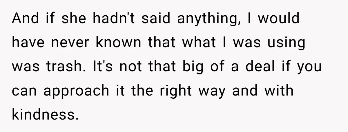 And if she hadn't said anything, I would have never known that what I was using was trash. It's not that big of a deal if you can approach it...