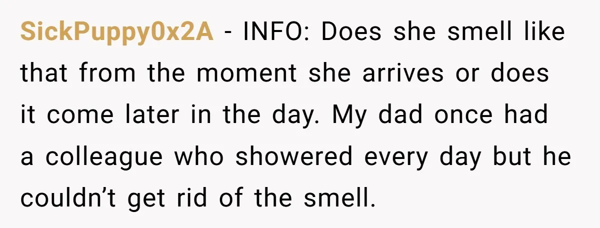 SickPuppy0x2A − INFO: Does she smell like that from the moment she arrives or does it come later in the day. My dad once had a colleague who showered every...