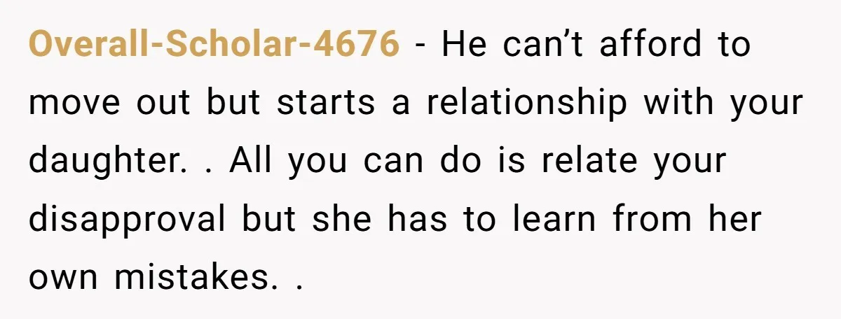 Overall-Scholar-4676 - He can’t afford to move out but starts a relationship with your daughter. . All you can do is relate your disapproval but she has to learn from...