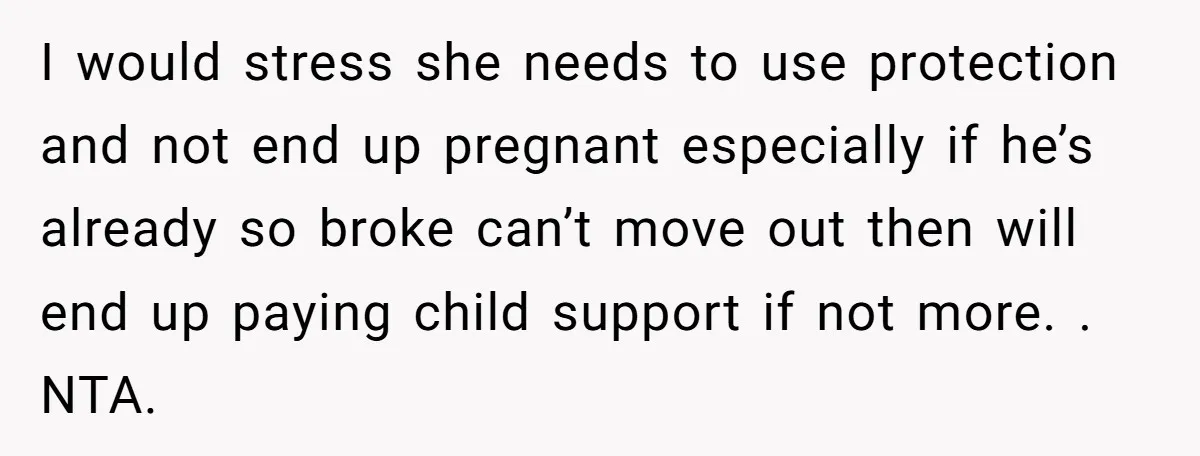 I would stress she needs to use protection and not end up pregnant especially if he’s already so broke can’t move out then will end up paying child support if...