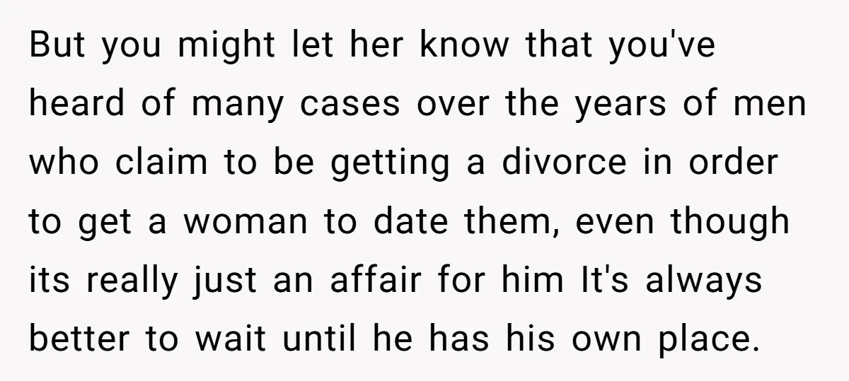 But you might let her know that you've heard of many cases over the years of men who claim to be getting a divorce in order to get a woman...