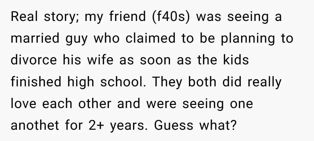 Real story; my friend (f40s) was seeing a married guy who claimed to be planning to divorce his wife as soon as the kids finished high school. They both did...