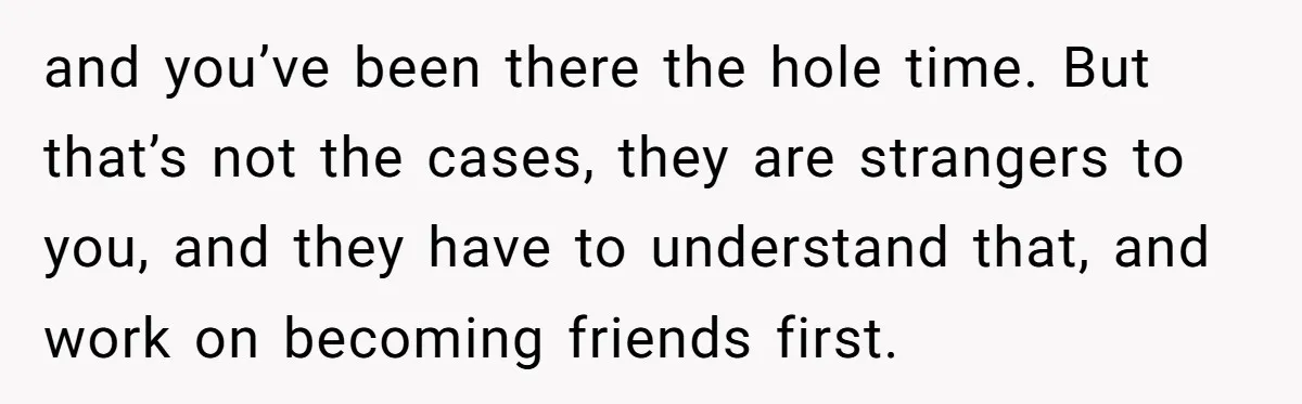 and you’ve been there the hole time. But that’s not the cases, they are strangers to you, and they have to understand that, and work on becoming friends first.