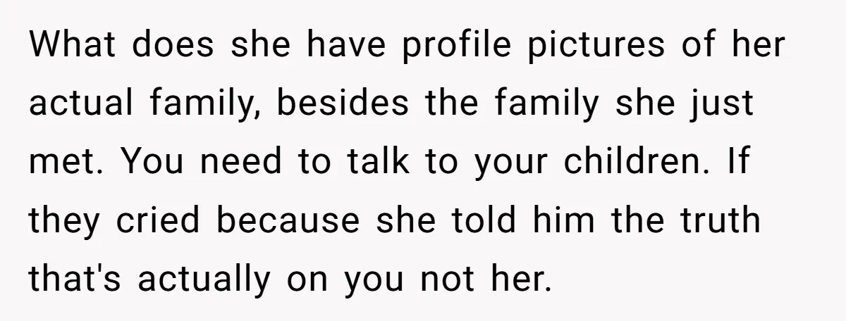 What does she have profile pictures of her actual family, besides the family she just met. You need to talk to your children. If they cried because she told him...