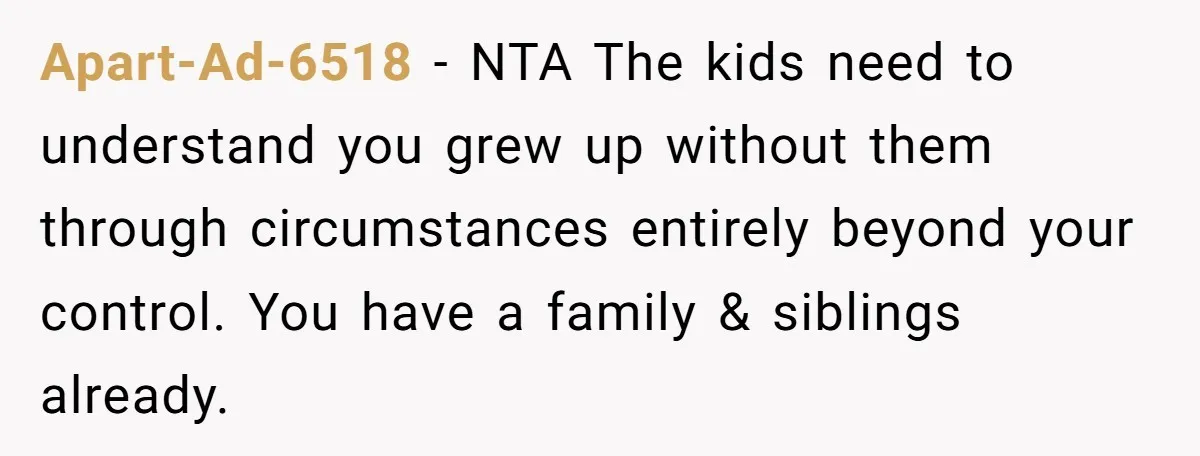 Apart-Ad-6518 − NTA The kids need to understand you grew up without them through circumstances entirely beyond your control. You have a family & siblings already.
