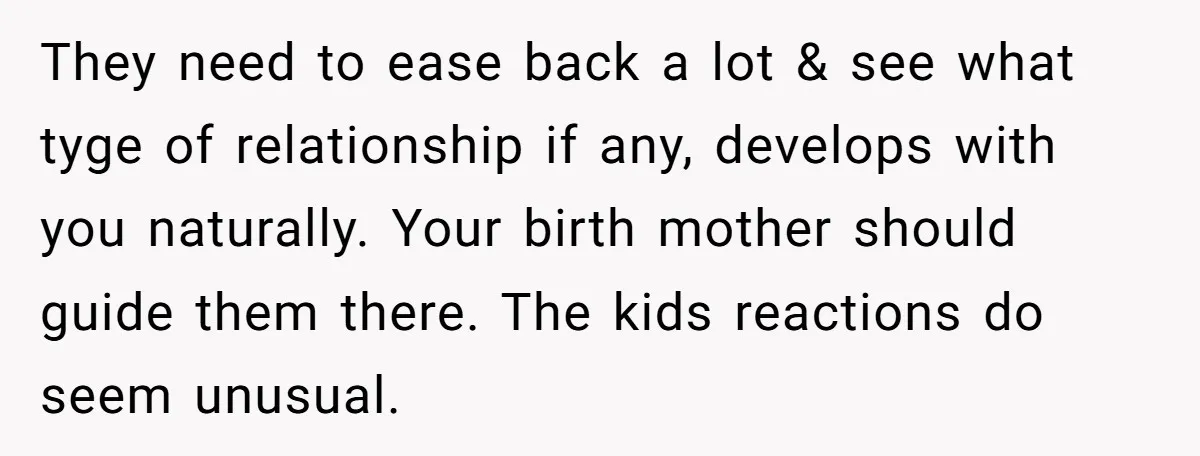 They need to ease back a lot & see what tyge of relationship if any, develops with you naturally. Your birth mother should guide them there. The kids reactions do...