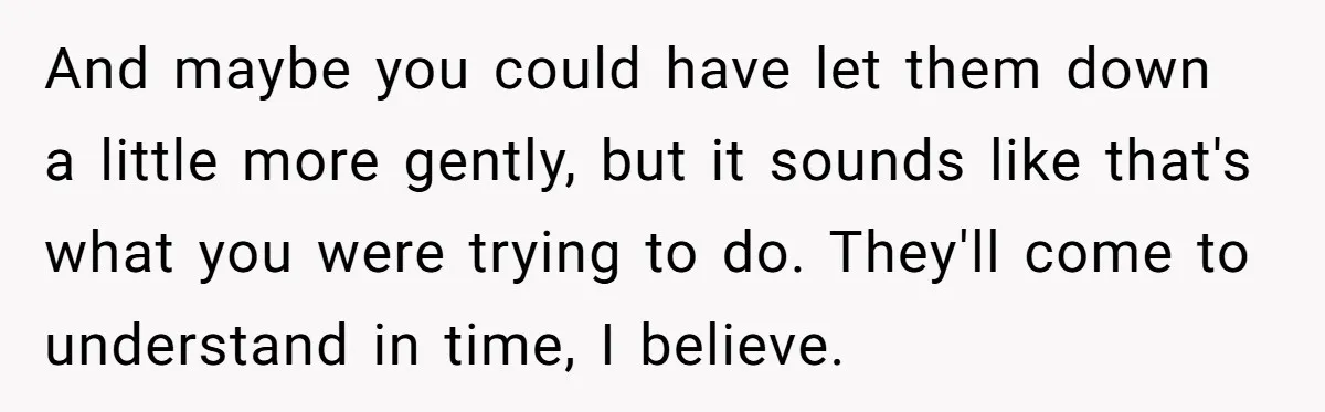 And maybe you could have let them down a little more gently, but it sounds like that's what you were trying to do. They'll come to understand in time, I...
