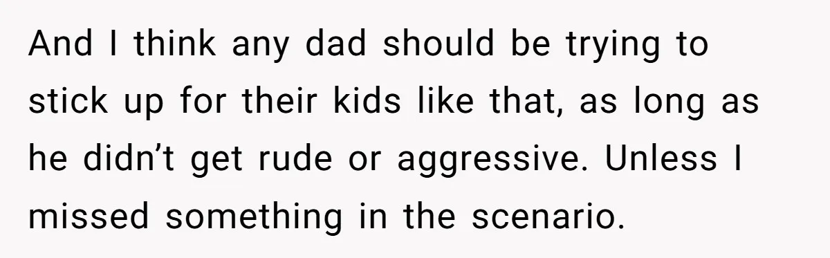 And I think any dad should be trying to stick up for their kids like that, as long as he didn’t get rude or aggressive. Unless I missed something in...