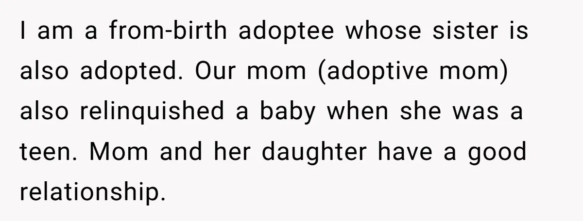 I am a from-birth adoptee whose sister is also adopted. Our mom (adoptive mom) also relinquished a baby when she was a teen. Mom and her daughter have a good...