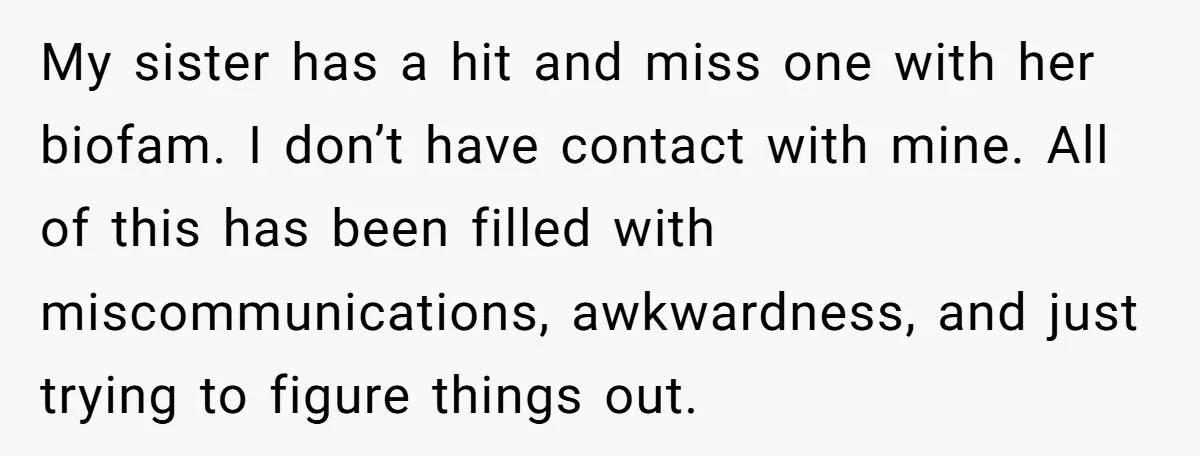 My sister has a hit and miss one with her biofam. I don’t have contact with mine. All of this has been filled with miscommunications, awkwardness, and just trying to...