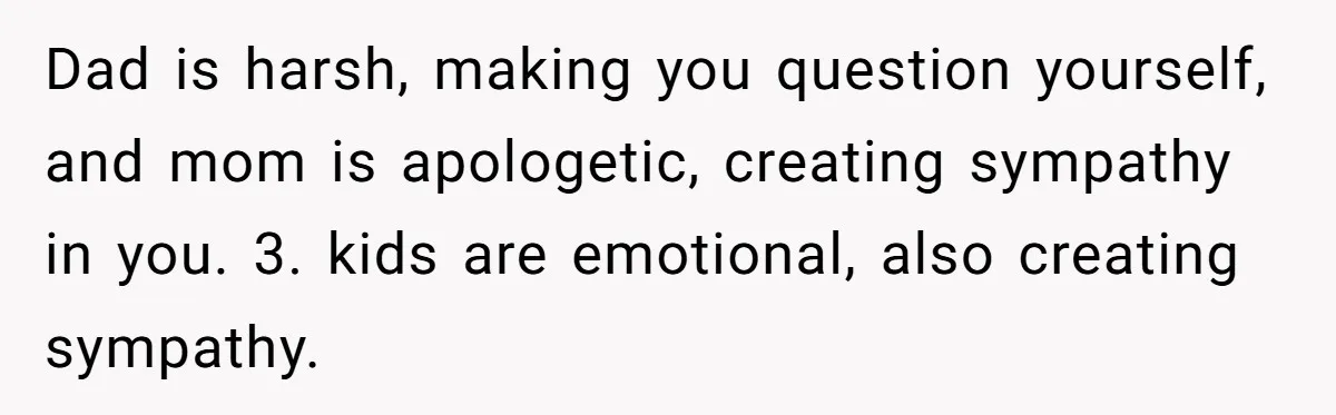 Dad is harsh, making you question yourself, and mom is apologetic, creating sympathy in you. 3. kids are emotional, also creating sympathy.