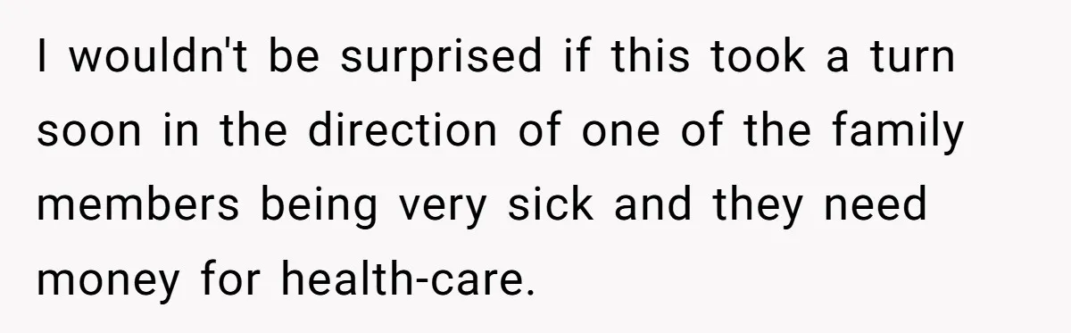 I wouldn't be surprised if this took a turn soon in the direction of one of the family members being very sick and they need money for health-care.