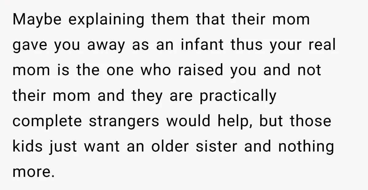 Maybe explaining them that their mom gave you away as an infant thus your real mom is the one who raised you and not their mom and they are practically...