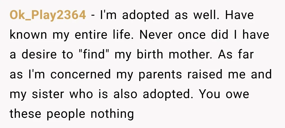 Ok_Play2364 − I'm adopted as well. Have known my entire life. Never once did I have a desire to "find" my birth mother. As far as I'm concerned my parents...