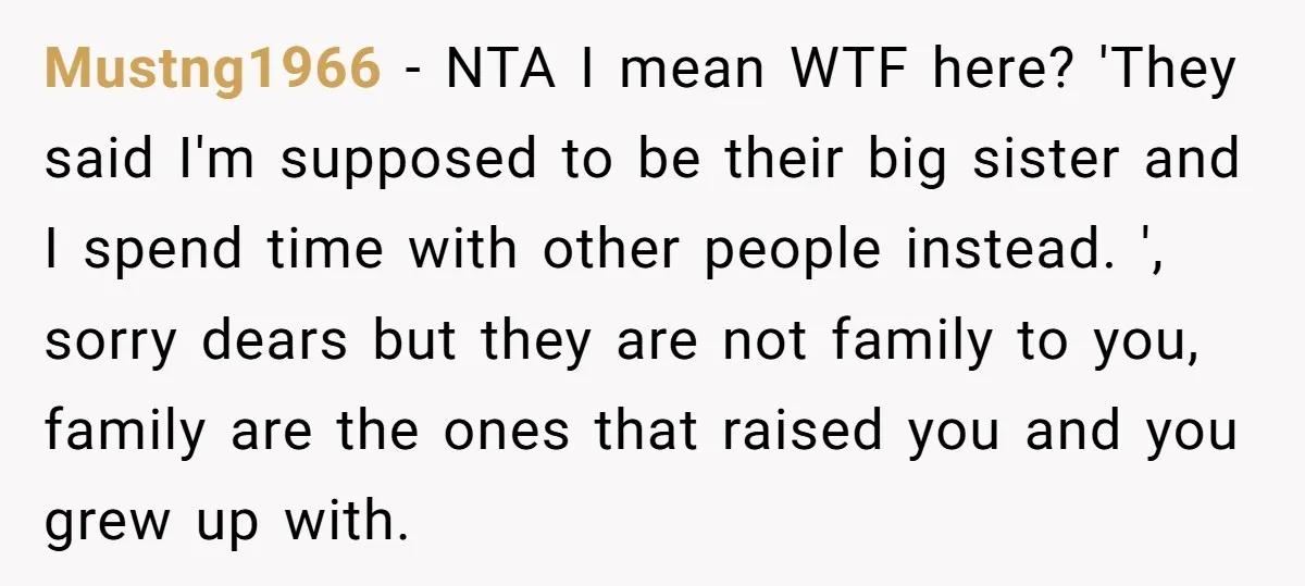 Mustng1966 − NTA I mean WTF here? 'They said I'm supposed to be their big sister and I spend time with other people instead. ', sorry dears but they are...