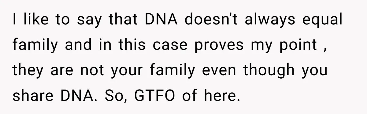I like to say that DNA doesn't always equal family and in this case proves my point , they are not your family even though you share DNA. So, GTFO...